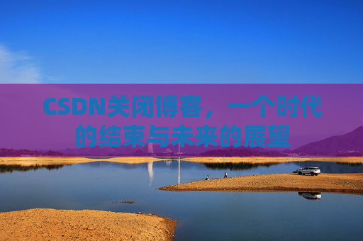 CSDN关闭博客，一个时代的结束与未来的展望